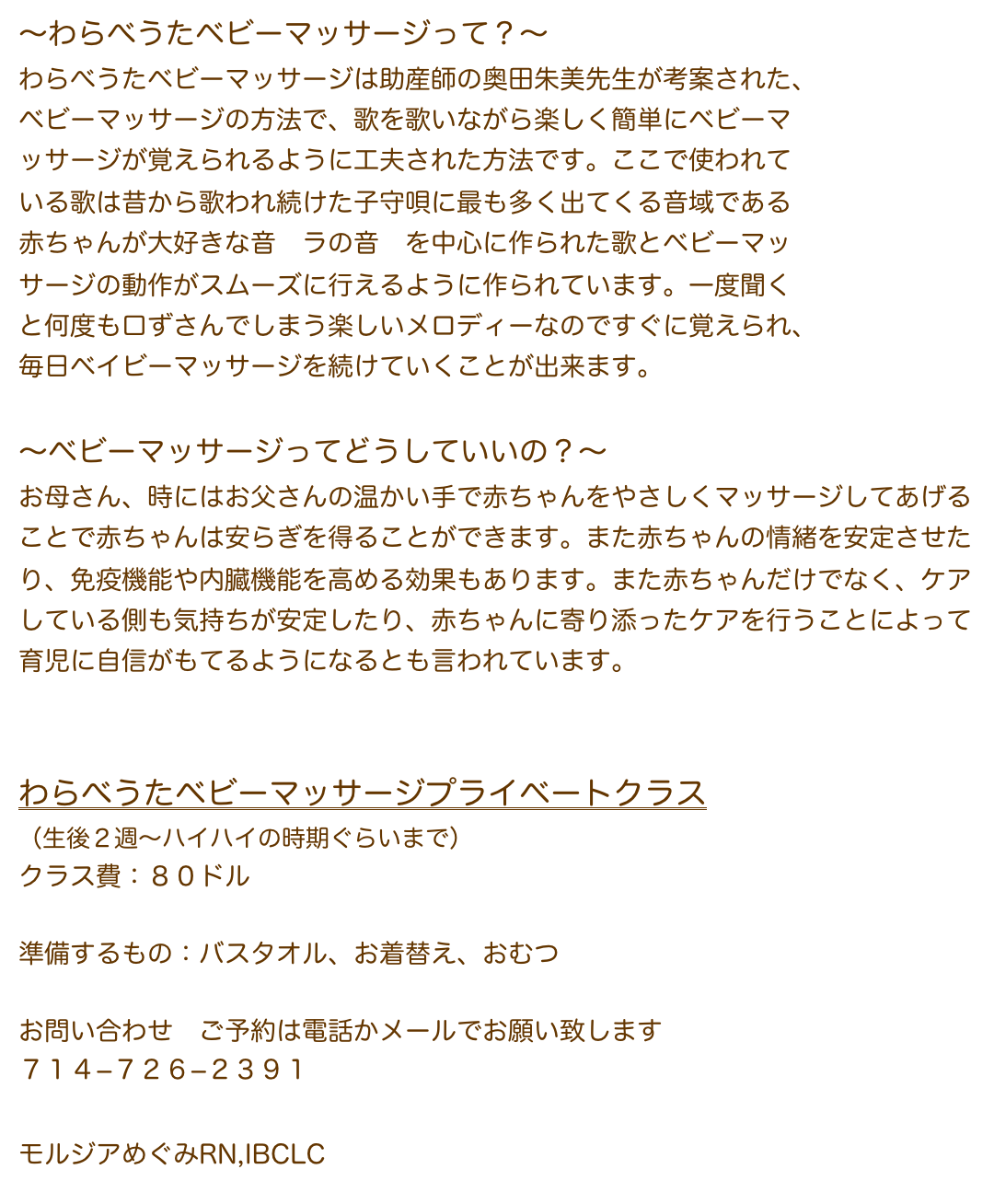 〜わらべうたベビーマッサージって？〜
わらべうたベビーマッサージは助産師の奥田朱美先生が考案された、
ベビーマッサージの方法で、歌を歌いながら楽しく簡単にベビーマ
ッサージが覚えられるように工夫された方法です。ここで使われて
いる歌は昔から歌われ続けた子守唄に最も多く出てくる音域である
赤ちゃんが大好きな音　ラの音　を中心に作られた歌とベビーマッ
サージの動作がスムーズに行えるように作られています。一度聞く
と何度も口ずさんでしまう楽しいメロディーなのですぐに覚えられ、
毎日ベイビーマッサージを続けていくことが出来ます。

〜ベビーマッサージってどうしていいの？〜
お母さん、時にはお父さんの温かい手で赤ちゃんをやさしくマッサージしてあげることで赤ちゃんは安らぎを得ることができます。また赤ちゃんの情緒を安定させたり、免疫機能や内臓機能を高める効果もあります。また赤ちゃんだけでなく、ケアしている側も気持ちが安定したり、赤ちゃんに寄り添ったケアを行うことによって育児に自信がもてるようになるとも言われています。


わらべうたベビーマッサージプライベートクラス
（生後２週〜ハイハイの時期ぐらいまで）
クラス費：１００ドル（教本、オーガニックホホバオイル付き）
　　　　　（教本が必要ない方は８０ドルでお受けします）
　　　
準備するもの：バスタオル、お着替え、おむつ

お問い合わせ　ご予約は電話かメールでお願い致します  
７１４−７２６−２３９１
megumimorgia@gmail.com
モルジアめぐみRN,IBCLC　　